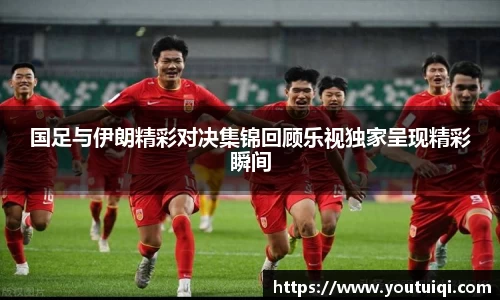 国足与伊朗精彩对决集锦回顾乐视独家呈现精彩瞬间