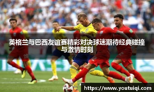 英格兰与巴西友谊赛精彩对决球迷期待经典碰撞与激情时刻